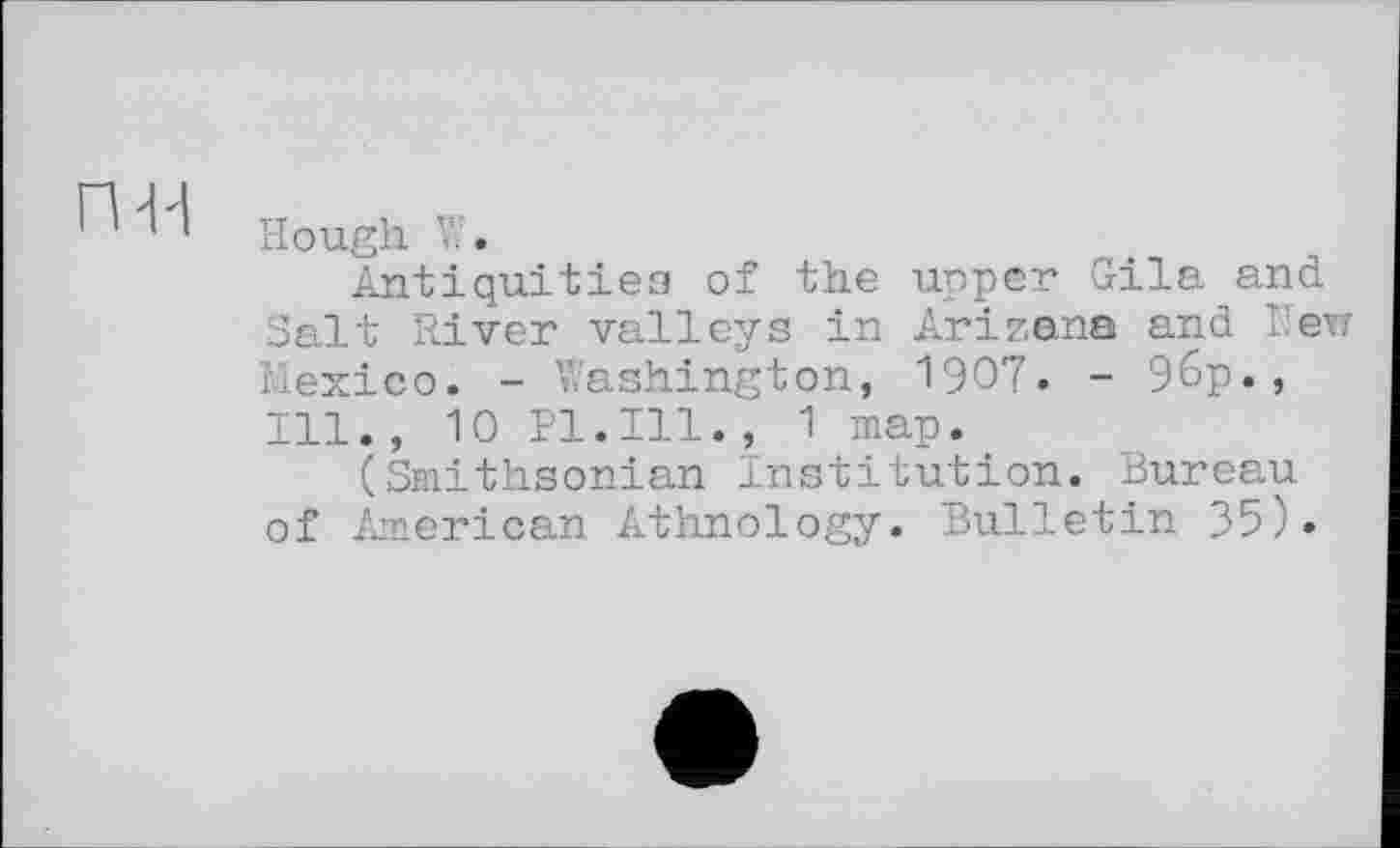 ﻿гш
Hough V'.
Antiquities of the upper Gila and Salt River valleys in Arizana and New Mexico. - Washington, 1907. - 96p., Ill., 10 Pl.Ill., 1 map.
(Smithsonian Institution. Bureau of American Athnology. Bulletin 35).